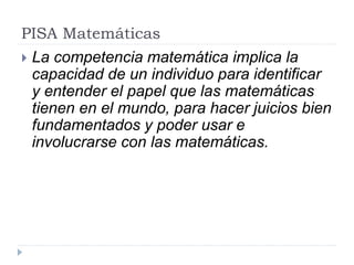 PISA Matemáticas
 La competencia matemática implica la
capacidad de un individuo para identificar
y entender el papel que las matemáticas
tienen en el mundo, para hacer juicios bien
fundamentados y poder usar e
involucrarse con las matemáticas.
 