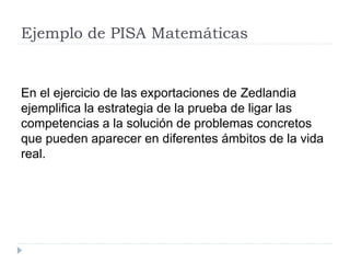 Ejemplo de PISA Matemáticas
En el ejercicio de las exportaciones de Zedlandia
ejemplifica la estrategia de la prueba de ligar las
competencias a la solución de problemas concretos
que pueden aparecer en diferentes ámbitos de la vida
real.
 