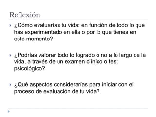 Reflexión
 ¿Cómo evaluarías tu vida: en función de todo lo que
has experimentado en ella o por lo que tienes en
este momento?
 ¿Podrías valorar todo lo logrado o no a lo largo de la
vida, a través de un examen clínico o test
psicológico?
 ¿Qué aspectos considerarías para iniciar con el
proceso de evaluación de tu vida?
 