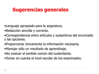 •Lenguaje apropiado para la asignatura.
•Redacción sencilla y correcta.
•Correspondencia entre artículos y sustantivos del enunciado
y las opciones.
•Proporcionar únicamente la información necesaria.
•Manejar sólo un resultado de aprendizaje.
•No evaluar el sentido común del sustentante.
•Tomar en cuenta el nivel escolar de los examinados.
Sugerencias generales
 
