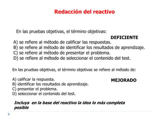 Incluya en la base del reactivo la idea lo más completa
posible
En las pruebas objetivas, el término objetivas se refiere al método de:
A) calificar la respuesta.
B) identificar los resultados de aprendizaje.
C) presentar el problema.
D) seleccionar el contenido del test.
MEJORADO
Redacción del reactivo
En las pruebas objetivas, el término objetivas:
A) se refiere al método de calificar las respuestas.
B) se refiere al método de identificar los resultados de aprendizaje.
C) se refiere al método de presentar el problema.
D) se refiere al método de seleccionar el contenido del test.
DEFICIENTE
 