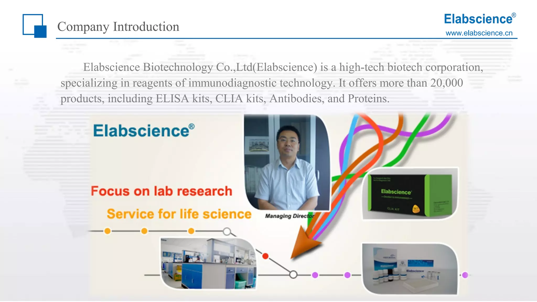 www.elabscience.cn
Elabscience Biotechnology Co.,Ltd(Elabscience) is a high-tech biotech corporation,
specializing in reagents of immunodiagnostic technology. It offers more than 20,000
products, including ELISA kits, CLIA kits, Antibodies, and Proteins.
Company Introduction
 