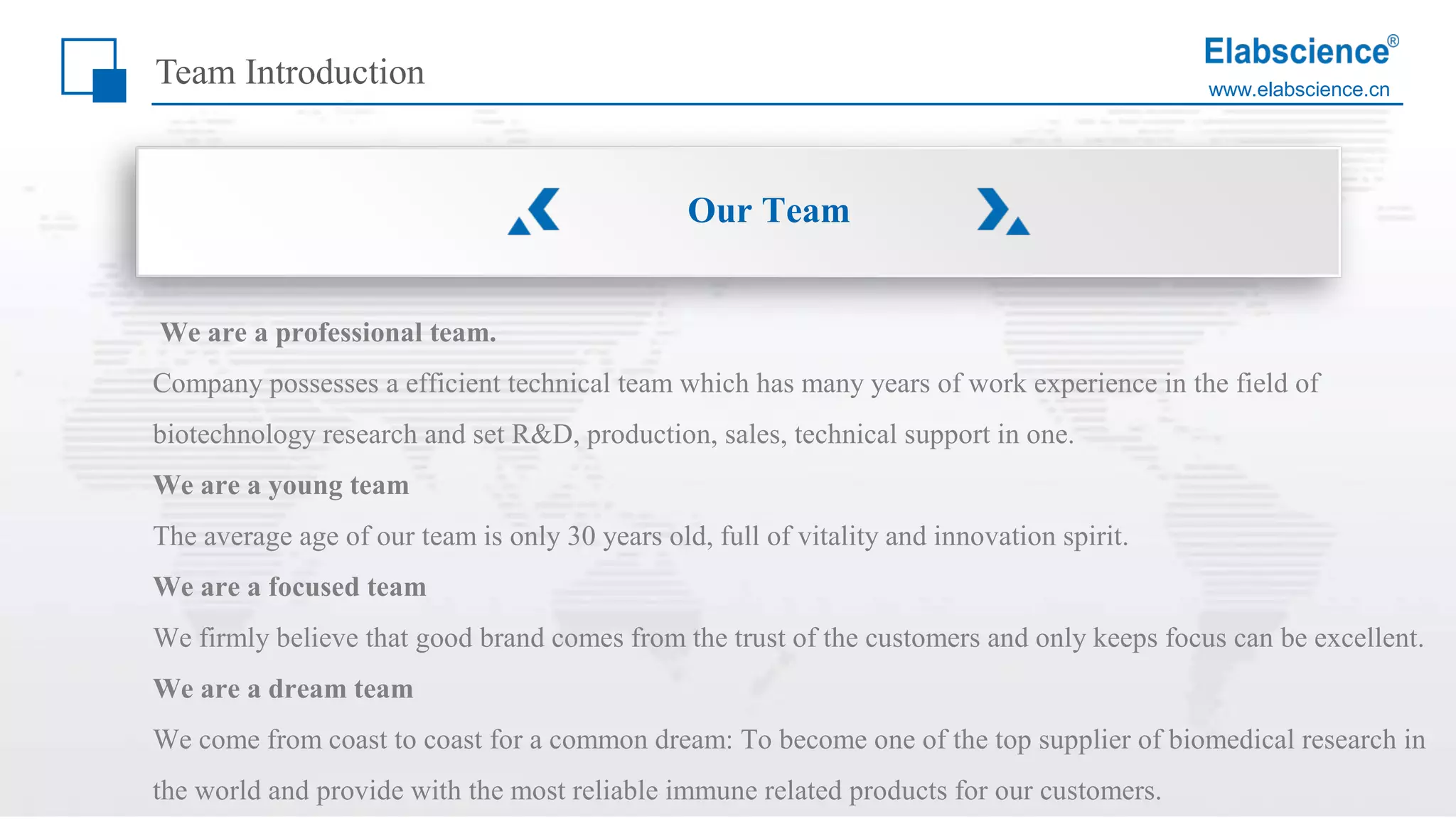 www.elabscience.cn
Team Introduction
We are a professional team.
Company possesses a efficient technical team which has many years of work experience in the field of
biotechnology research and set R&D, production, sales, technical support in one.
We are a young team
The average age of our team is only 30 years old, full of vitality and innovation spirit.
We are a focused team
We firmly believe that good brand comes from the trust of the customers and only keeps focus can be excellent.
We are a dream team
We come from coast to coast for a common dream: To become one of the top supplier of biomedical research in
the world and provide with the most reliable immune related products for our customers.
Our Team
 