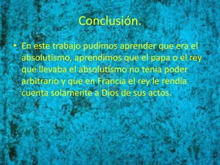 Conclusión.
• En este trabajo pudimos aprender que era el
  absolutismo, aprendimos que el papa o el rey
  que llevaba el absolutismo no tenia poder
  arbitrario y que en Francia el rey le rendía
  cuenta solamente a Dios de sus actos.
 