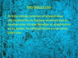 Introduccion
• En este trabajo veremos el absolutismo,
  principalmente en Europa, veremos que es,
  quienes eran los que llevaban el absolutismo
  en su poder, las características y mas cosas
  sobre eso.
 