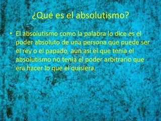¿Qué es el absolutismo?
• El absolutismo como la palabra lo dice es el
  poder absoluto de una persona que puede ser
  el rey o el papado, aun asi el que tenia el
  absolutismo no tenia el poder arbitrario que
  era hacer lo que el quisiera.
 