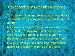Características del absolutismo.
• Ya no se formaban asambleas o reuniones donde
  se decretaban leyes ya que el rey hacia las que el
  quería.
• Había una concentración que se enfocaba en la
  persona del absolutismo, en el caso de Francia
  era el rey, a el clero no le convenía estar en
  desacuerdo con el rey ya que esta se castigaría.
• El rey o el papa podia cobrar impuesto cuando
  quiera sin el consentimiento de los demas
 