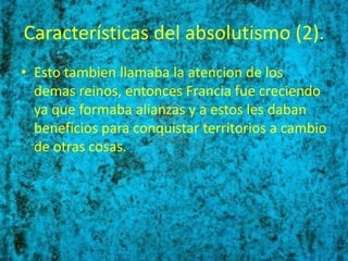 Características del absolutismo (2).
• Esto tambien llamaba la atencion de los
  demas reinos, entonces Francia fue creciendo
  ya que formaba alianzas y a estos les daban
  beneficios para conquistar territorios a cambio
  de otras cosas.
 