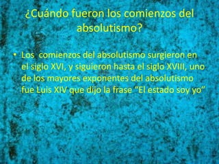 ¿Cuándo fueron los comienzos del
            absolutismo?

• Los comienzos del absolutismo surgieron en
  el siglo XVI, y siguieron hasta el siglo XVIII, uno
  de los mayores exponentes del absolutismo
  fue Luis XIV que dijo la frase “El estado soy yo”
 