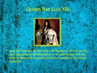Quien fue Luis XIV.




• Luis XIV fue rey de Francia y de Navarra, el fue un rey
  que apoyaba el absolutismo, si el queria dar una ley,
  solo la decia no le pedia permiso a nadie ni le rendia
  cuentas.
 