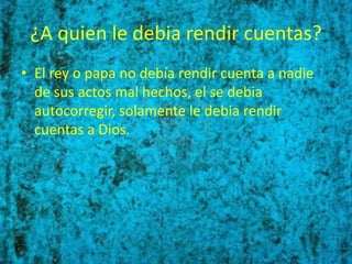 ¿A quien le debia rendir cuentas?
• El rey o papa no debía rendir cuenta a nadie
  de sus actos mal hechos, el se debia
  autocorregir, solamente le debia rendir
  cuentas a Dios.
 