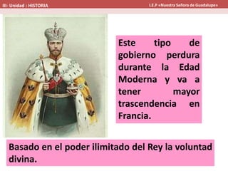 Este tipo de
gobierno perdura
durante la Edad
Moderna y va a
tener mayor
trascendencia en
Francia.
Basado en el poder ilimitado del Rey la voluntad
divina.
III- Unidad : HISTORIA I.E.P «Nuestra Señora de Guadalupe»
 