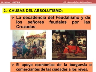  La decadencia del Feudalismo y de
los señores feudales por las
Cruzadas.
 El apoyo económico de la burguesía o
comerciantes de las ciudades a los reyes.
2.- CAUSAS DEL ABSOLUTISMO:
III- Unidad : HISTORIA I.E.P «Nuestra Señora de Guadalupe»
 