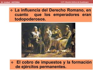  La influencia del Derecho Romano, en
cuanto que los emperadores eran
todopoderosos.
 El cobro de impuestos y la formación
de ejércitos permanentes.
III- Unidad : HISTORIA I.E.P «Nuestra Señora de Guadalupe»
 