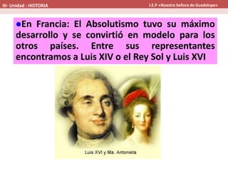 En Francia: El Absolutismo tuvo su máximo
desarrollo y se convirtió en modelo para los
otros países. Entre sus representantes
encontramos a Luis XIV o el Rey Sol y Luis XVI
III- Unidad : HISTORIA I.E.P «Nuestra Señora de Guadalupe»
 
