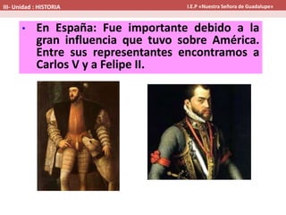 • En España: Fue importante debido a la
gran influencia que tuvo sobre América.
Entre sus representantes encontramos a
Carlos V y a Felipe II.
III- Unidad : HISTORIA I.E.P «Nuestra Señora de Guadalupe»
 