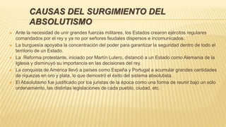 CAUSAS DEL SURGIMIENTO DEL
ABSOLUTISMO
 Ante la necesidad de unir grandes fuerzas militares, los Estados crearon ejércitos regulares
comandados por el rey y ya no por señores feudales dispersos e incomunicados.
 La burguesía apoyaba la concentración del poder para garantizar la seguridad dentro de todo el
territorio de un Estado.
 La Reforma protestante, iniciado por Martín Lutero, distanció a un Estado como Alemania de la
Iglesia y disminuyó su importancia en las decisiones del rey.
 La conquista de América llevó a países como España y Portugal a acumular grandes cantidades
de riquezas en oro y plata, lo que demostró el éxito del sistema absolutista.
 El Absolutismo fue justificado por los juristas de la época como una forma de reunir bajo un sólo
ordenamiento, las distintas legislaciones de cada pueblo, ciudad, etc.
 