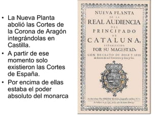 • La Nueva Planta
abolió las Cortes de
la Corona de Aragón
integrándolas en
Castilla.
• A partir de ese
momento solo
existieron las Cortes
de España.
• Por encima de ellas
estaba el poder
absoluto del monarca
 