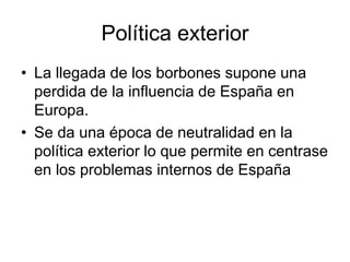 Política exterior
• La llegada de los borbones supone una
perdida de la influencia de España en
Europa.
• Se da una época de neutralidad en la
política exterior lo que permite en centrase
en los problemas internos de España
 