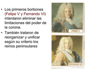 • Los primeros borbones
(Felipe V y Fernando VI)
intentaron eliminar las
limitaciones del poder de
la corona.
• También trataron de
reorganizar y unificar
según su criterio los
reinos peninsulares
 