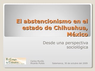 El abstencionismo en el estado de Chihuahua, México Desde una perspectiva sociológica Carlos Murillo Ricardo Pulido  Salamanca, 30 de octubre del 2009 