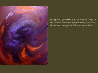 es aquello que existe antes que el resto de los dioses y fuerzas elementales, es decir, el estado primigenio del cosmos infinito. 