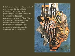 El dadaísmo es un movimiento cultural que surgió en 1916 en el Cabaret Voltaire en Zúrich, Suiza. Fue propuesto por Hugo Ball, escritor de los primeros textos dadá; posteriormente, se unió Tristan Tzara que llegaría a ser el emblema del dadaísmo. Una característica fundamental del dadaísmo es la oposición al concepto de razón instaurado por el Positivismo.  