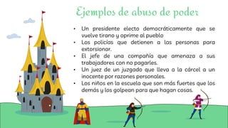 • Un presidente electo democráticamente que se
vuelve tirano y oprime al pueblo
• Los policías que detienen a las personas para
extorsionar.
• El jefe de una compañía que amenaza a sus
trabajadores con no pagarles.
• Un juez de un juzgado que lleva a la cárcel a un
inocente por razones personales.
• Los niños en la escuela que son más fuertes que los
demás y los golpean para que hagan cosas.
Ejemplos de abuso de poder
 