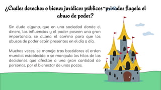 ¿Cuáles derechos o bienes jurídicos públicos-privados flagela el
abuso de poder?
Sin duda alguna, que en una sociedad donde el
dinero, las influencias y el poder poseen una gran
importancia, se allana el camino para que los
abusos de poder estén presentes en el día a día.
Muchas veces, se maneja tras bastidores el orden
mundial establecido o se manipula los hilos de las
decisiones que afectan a una gran cantidad de
personas, por el bienestar de unos pocos.
 