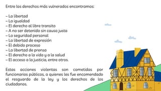 Entre los derechos más vulnerados encontramos:
– La libertad
– La igualdad
– El derecho al libre transito
– A no ser detenido sin causa justa
– La seguridad personal
– La libertad de expresión
– El debido proceso
– La libertad de prensa
– El derecho a la vida y a la salud
– El acceso a la justicia, entre otros.
Estas acciones violentas son cometidas por
funcionarios públicos, a quienes les fue encomendado
el resguardo de la ley y los derechos de los
ciudadanos.
 
