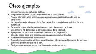 Otros ejemplos
• El uso indebido de la fuerza pública.
• Negar o entorpecer protección o servicios a particulares.
• No dar atención a las solicitudes de aplicación de justicia (cuando sea su
obligación).
• La negativa a dar el apoyo de la fuerza pública cuando haya solicitud de una
autoridad.
• Ocultar la presencia de presos bajo su custodia (cuando aplique).
• El permitir y no denunciar la privación ilegal de la libertad.
• Apropiarse de recursos materiales puestos a su disposición.
• El pedir cosas para sí o personas cercanas a sus subordinados.
• Realizar contrataciones fraudulentas.
• Contratar funcionarios públicos inhabilitados y otorgar acreditaciones de servidor
público a personas que no lo son.
• Obligar a declarar personas que tienen deber de secrecía.
 