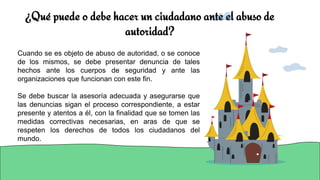 ¿Qué puede o debe hacer un ciudadano ante el abuso de
autoridad?
Cuando se es objeto de abuso de autoridad, o se conoce
de los mismos, se debe presentar denuncia de tales
hechos ante los cuerpos de seguridad y ante las
organizaciones que funcionan con este fin.
Se debe buscar la asesoría adecuada y asegurarse que
las denuncias sigan el proceso correspondiente, a estar
presente y atentos a él, con la finalidad que se tomen las
medidas correctivas necesarias, en aras de que se
respeten los derechos de todos los ciudadanos del
mundo.
 