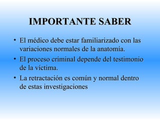 IMPORTANTE SABER El médico debe estar familiarizado con las variaciones normales de la anatomía. El proceso criminal depende del testimonio de la víctima. La retractación es común y normal dentro de estas investigaciones 