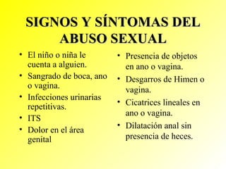 SIGNOS Y SÍNTOMAS DEL ABUSO SEXUAL El niño o niña le cuenta a alguien. Sangrado de boca, ano o vagina. Infecciones urinarias repetitivas. ITS Dolor en el área genital Presencia de objetos en ano o vagina. Desgarros de Himen o vagina. Cicatrices lineales en ano o vagina. Dilatación anal sin presencia de heces. 