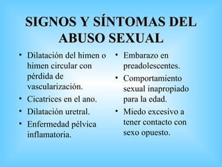 SIGNOS Y SÍNTOMAS DEL ABUSO SEXUAL Dilatación del himen o himen circular con pérdida de vascularización. Cicatrices en el ano. Dilatación uretral. Enfermedad pélvica inflamatoria. Embarazo en preadolescentes. Comportamiento sexual inapropiado para la edad. Miedo excesivo a tener contacto con sexo opuesto. 