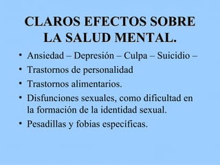 CLAROS EFECTOS SOBRE LA SALUD MENTAL. Ansiedad – Depresión – Culpa – Suicidio –  Trastornos de personalidad Trastornos alimentarios. Disfunciones sexuales, como dificultad en la formación de la identidad sexual. Pesadillas y fobias específicas. 