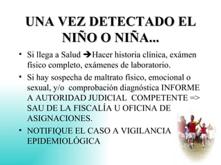 UNA VEZ DETECTADO EL NIÑO O NIÑA... Si llega a Salud   Hacer historia clínica, exámen físico completo, exámenes de laboratorio. Si hay sospecha de maltrato físico, emocional o sexual, y/o  comprobación diagnóstica INFORME A AUTORIDAD JUDICIAL  COMPETENTE => SAU DE LA FISCALÍA U OFICINA DE ASIGNACIONES. NOTIFIQUE EL CASO A VIGILANCIA EPIDEMIOLÓGICA 