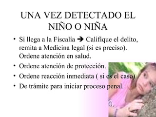UNA VEZ DETECTADO EL NIÑO O NIÑA Si llega a la Fiscalía    Califique el delito, remita a Medicina legal (si es preciso). Ordene atención en salud. Ordene atención de protección. Ordene reacción inmediata ( si es el caso) De trámite para iniciar proceso penal. 