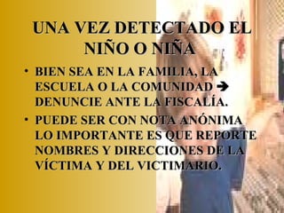 UNA VEZ DETECTADO EL NIÑO O NIÑA   BIEN SEA EN LA FAMILIA, LA ESCUELA O LA COMUNIDAD    DENUNCIE ANTE LA FISCALÍA. PUEDE SER CON NOTA ANÓNIMA LO IMPORTANTE ES QUE REPORTE NOMBRES Y DIRECCIONES DE LA VÍCTIMA Y DEL VICTIMARIO. 