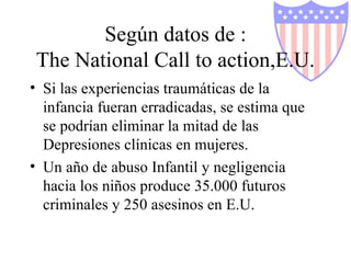 Según datos de : The National Call to action,E.U. Si las experiencias traumáticas de la infancia fueran erradicadas, se estima que se podrían eliminar la mitad de las Depresiones clínicas en mujeres. Un año de abuso Infantil y negligencia hacia los niños produce 35.000 futuros criminales y 250 asesinos en E.U. 