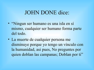JOHN DONE dice: “ Ningun ser humano es una isla en sí mismo, cualquier ser humano forma parte del todo. La muerte de cualquier persona me disminuye porque yo tengo un vínculo con la humanidad, asi pues, No preguntes por quien doblan las campanas; Doblan por ti” 