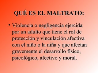 QUÉ ES EL MALTRATO: Violencia o negligencia ejercida por un adulto que tiene el rol de protección y vinculación afectiva con el niño o la niña y que afectan gravemente el desarrollo físico, psicológico, afectivo y moral. 