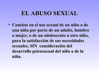 EL ABUSO SEXUAL Consiste en el uso sexual de un niño o de una niña por parte de un adulto, hombre o mujer, o de un adolescente u otro niño, para la satisfacción de sus necesidades sexuales, SIN  consideración del desarrollo psicosaxual del niño o de la niña. 