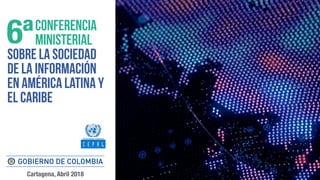 CONFERENCIA
MINISTERIAL
SOBRE LA SOCIEDAD
DE LA INFORMACIÓN
EN AMÉRICA LATINA Y
EL CARIBE
6ª
Cartagena, Abril 2018
 
