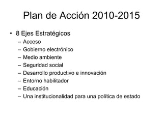 Plan de Acción 2010-2015
• 8 Ejes Estratégicos
  –   Acceso
  –   Gobierno electrónico
  –   Medio ambiente
  –   Seguridad social
  –   Desarrollo productivo e innovación
  –   Entorno habilitador
  –   Educación
  –   Una institucionalidad para una política de estado
 