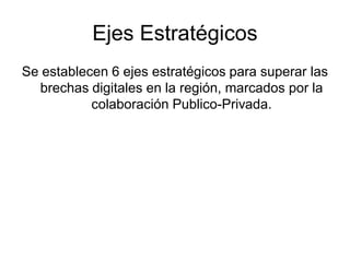 Ejes Estratégicos
Se establecen 6 ejes estratégicos para superar las
  brechas digitales en la región, marcados por la
           colaboración Publico-Privada.
 