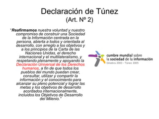 Declaración de Túnez
                                (Art. Nº 2)
“Reafirmamos nuestra voluntad y nuestro
   compromiso de construir una Sociedad
        de la Información centrada en la
   persona, abierta a todos y orientada al
   desarrollo, con arreglo a los objetivos y
       a los principios de la Carta de las
          Naciones Unidas, el derecho
     internacional y el multilateralismo, y
   respetando plenamente y apoyando la
   Declaración Universal de los Derechos
        humanos, a fin de que todos los
       pueblos del mundo puedan crear,
        consultar, utilizar y compartir la
      información y el conocimiento para
   alcanzar su pleno potencial y lograr las
      metas y los objetivos de desarrollo
         acordados internacionalmente,
    incluidos los Objetivos de Desarrollo
                   del Milenio.”
 