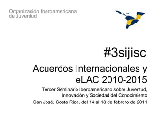 Organización Iberoamericana
de Juventud




                                         #3sijisc
         Acuerdos Internacionales y
                  eLAC 2010-2015
            Tercer Seminario Iberoamericano sobre Juventud,
                     Innovación y Sociedad del Conocimiento
         San José, Costa Rica, del 14 al 18 de febrero de 2011
 