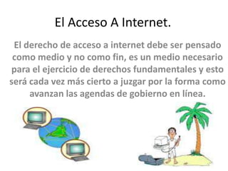 El Acceso A Internet.
 El derecho de acceso a internet debe ser pensado
 como medio y no como fin, es un medio necesario
para el ejercicio de derechos fundamentales y esto
será cada vez más cierto a juzgar por la forma como
     avanzan las agendas de gobierno en línea.
 