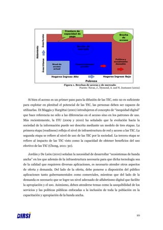 Figura 1. Brechas de acceso y de mercado
                                            Fuente: Navas, J., Dymond, A. and N. Juntunen (2002)



   Si bien el acceso es un primer paso para la difusión de las TIC, esto no es suficiente
para explotar en plenitud el potencial de las TIC, las personas deben ser capaces de
utilizarlas. Di Maggio y Hargittai (2001) introdujeron el concepto de “inequidad digital”
que hace referencia no sólo a las diferencias en el acceso sino en los patrones de uso.
Más recientemente, la ITU (2009 y 2010) ha señalado que la evolución hacia la
sociedad de la información puede ser descrita mediante un modelo de tres etapas. La
primera etapa (readiness) refleja el nivel de infraestructura de red y acceso a las TIC. La
segunda etapa se refiere al nivel de uso de las TIC por la sociedad. La tercera etapa se
refiere al impacto de las TIC visto como la capacidad de obtener beneficios del uso
efectivo de las TIC (Chong, 2011: 30).

   Jordán y De León (2010) señalan la necesidad de desarrollar “ecosistemas de banda
ancha” en los que además de la infraestructura necesaria para que dicha tecnología sea
de la calidad que requieren diversas aplicaciones, es necesario atender otros aspectos
de oferta y demanda. Del lado de la oferta, debe ponerse a disposición del público
aplicaciones tanto gubernamentales como comerciales, mientras que del lado de la
demanda es necesario que se logre un nivel adecuado de alfabetismo digital que facilite
la apropiación y el uso. Asimismo, deben atenderse temas como la asequibilidad de los
servicios y las políticas públicas enfocadas a la inclusión de toda la población en la
capacitación y apropiación de la banda ancha.




                                                                                             10
 
